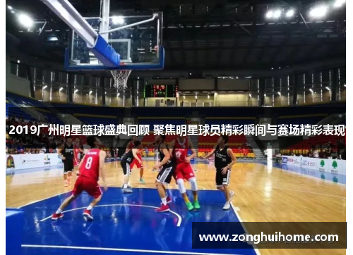 2019广州明星篮球盛典回顾 聚焦明星球员精彩瞬间与赛场精彩表现